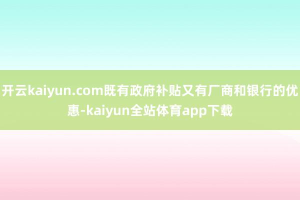 开云kaiyun.com既有政府补贴又有厂商和银行的优惠-kaiyun全站体育app下载