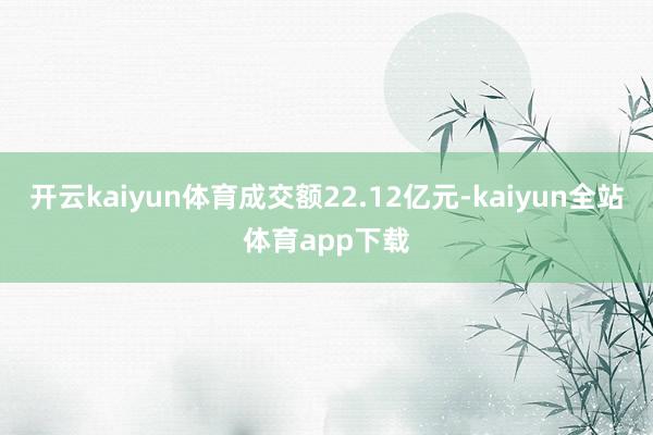 开云kaiyun体育成交额22.12亿元-kaiyun全站体育app下载
