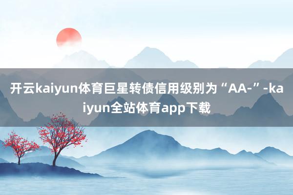 开云kaiyun体育巨星转债信用级别为“AA-”-kaiyun全站体育app下载