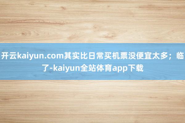 开云kaiyun.com其实比日常买机票没便宜太多；临了-kaiyun全站体育app下载