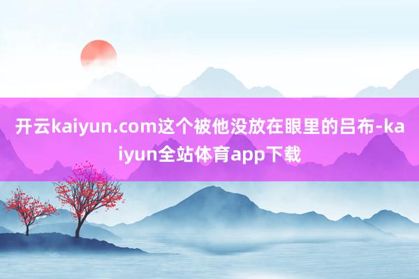 开云kaiyun.com这个被他没放在眼里的吕布-kaiyun全站体育app下载