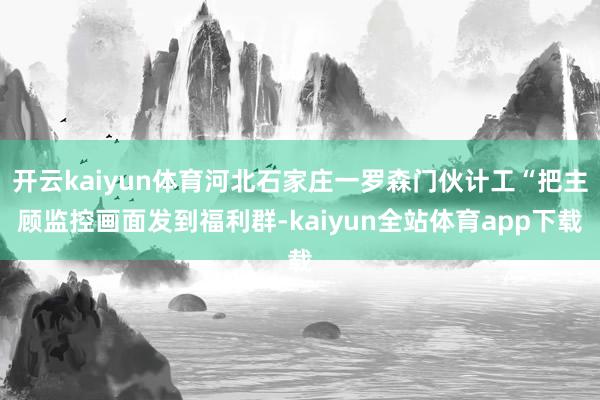 开云kaiyun体育河北石家庄一罗森门伙计工“把主顾监控画面发到福利群-kaiyun全站体育app下载