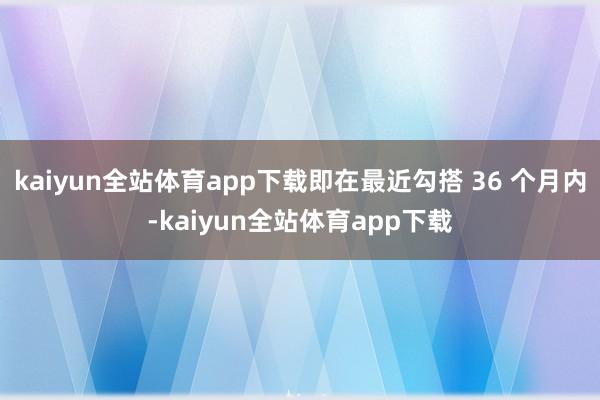 kaiyun全站体育app下载即在最近勾搭 36 个月内-kaiyun全站体育app下载