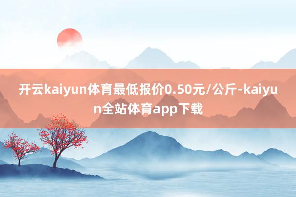 开云kaiyun体育最低报价0.50元/公斤-kaiyun全站体育app下载