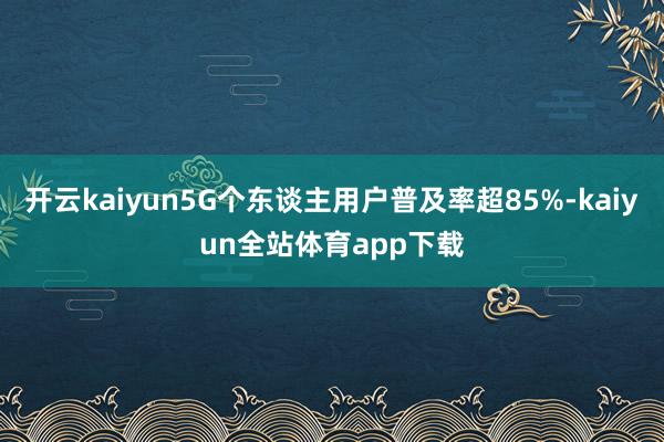 开云kaiyun5G个东谈主用户普及率超85%-kaiyun全站体育app下载