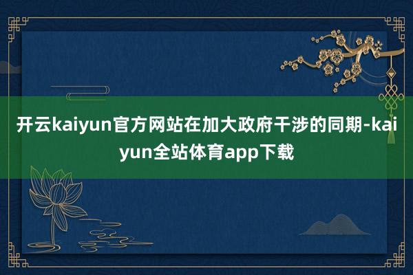 开云kaiyun官方网站在加大政府干涉的同期-kaiyun全站体育app下载