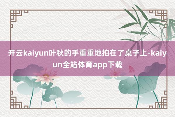 开云kaiyun叶秋的手重重地拍在了桌子上-kaiyun全站体育app下载