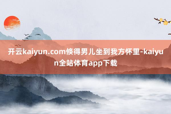 开云kaiyun.com倏得男儿坐到我方怀里-kaiyun全站体育app下载