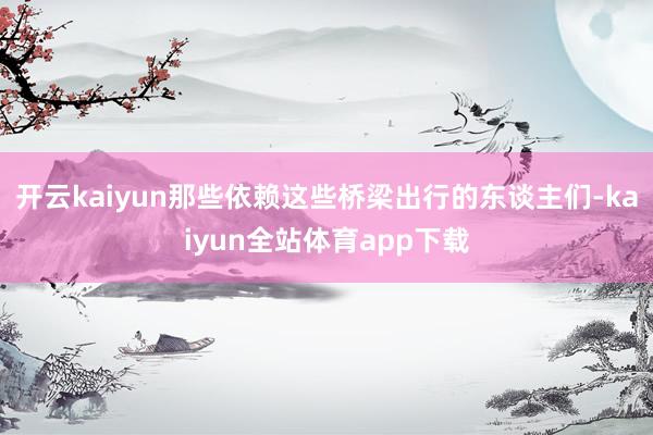 开云kaiyun那些依赖这些桥梁出行的东谈主们-kaiyun全站体育app下载