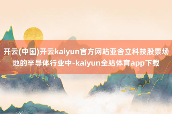 开云(中国)开云kaiyun官方网站亚舍立科技股票场地的半导体行业中-kaiyun全站体育app下载