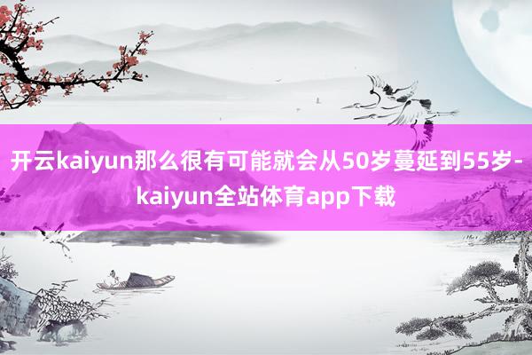 开云kaiyun那么很有可能就会从50岁蔓延到55岁-kaiyun全站体育app下载