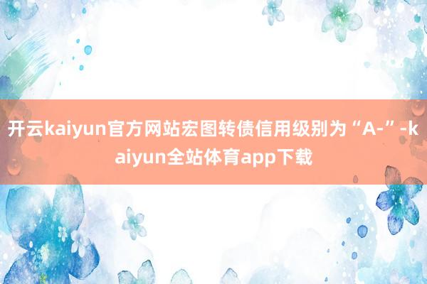 开云kaiyun官方网站宏图转债信用级别为“A-”-kaiyun全站体育app下载