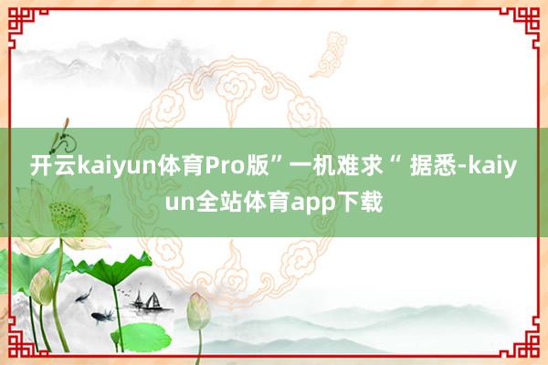 开云kaiyun体育Pro版”一机难求“ 据悉-kaiyun全站体育app下载