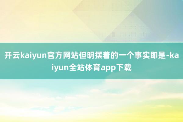 开云kaiyun官方网站但明摆着的一个事实即是-kaiyun全站体育app下载