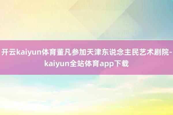 开云kaiyun体育董凡参加天津东说念主民艺术剧院-kaiyun全站体育app下载