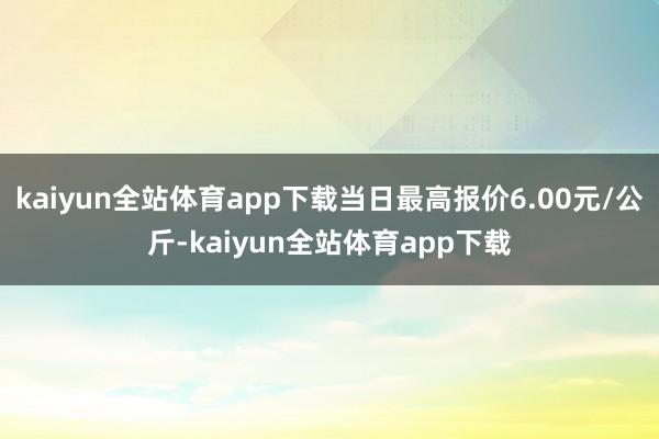 kaiyun全站体育app下载当日最高报价6.00元/公斤-kaiyun全站体育app下载