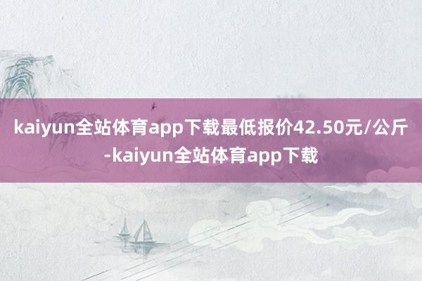 kaiyun全站体育app下载最低报价42.50元/公斤-kaiyun全站体育app下载