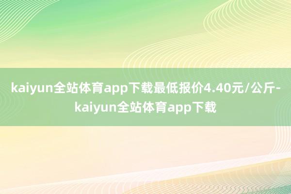 kaiyun全站体育app下载最低报价4.40元/公斤-kaiyun全站体育app下载