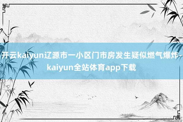 开云kaiyun辽源市一小区门市房发生疑似燃气爆炸-kaiyun全站体育app下载