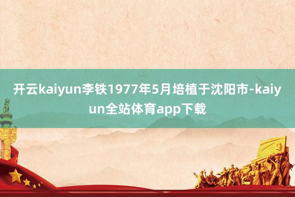 开云kaiyun李铁1977年5月培植于沈阳市-kaiyun全站体育app下载