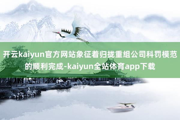 开云kaiyun官方网站象征着归拢重组公司科罚模范的顺利完成-kaiyun全站体育app下载
