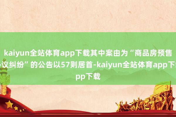 kaiyun全站体育app下载其中案由为“商品房预售协议纠纷”的公告以57则居首-kaiyun全站体育app下载