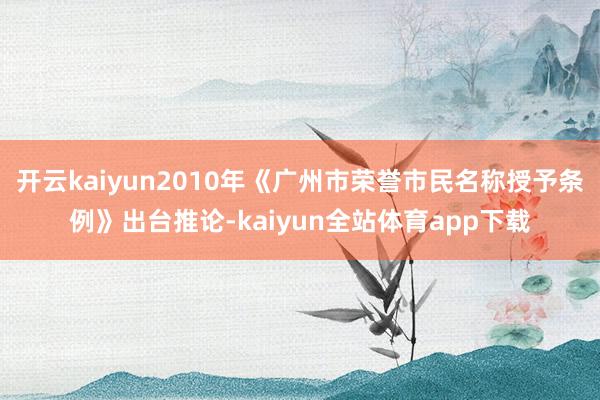 开云kaiyun2010年《广州市荣誉市民名称授予条例》出台推论-kaiyun全站体育app下载