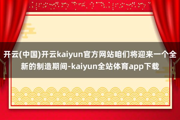 开云(中国)开云kaiyun官方网站咱们将迎来一个全新的制造期间-kaiyun全站体育app下载