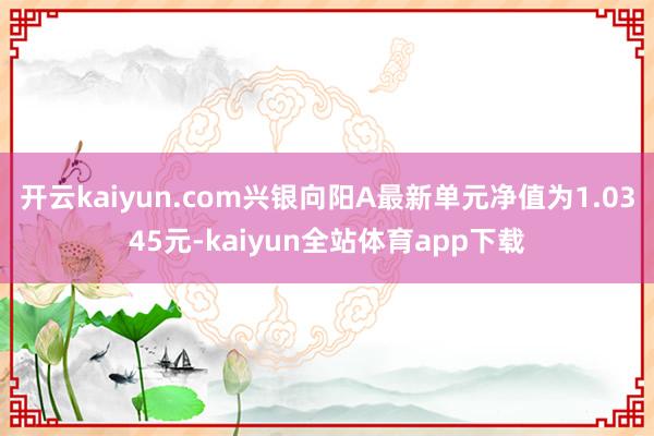 开云kaiyun.com兴银向阳A最新单元净值为1.0345元-kaiyun全站体育app下载