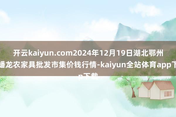 开云kaiyun.com2024年12月19日湖北鄂州市蟠龙农家具批发市集价钱行情-kaiyun全站体育app下载
