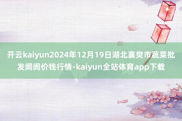 开云kaiyun2024年12月19日湖北襄樊市蔬菜批发阛阓价钱行情-kaiyun全站体育app下载