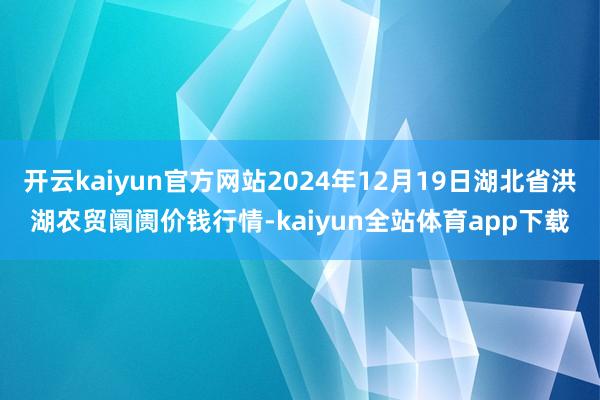 开云kaiyun官方网站2024年12月19日湖北省洪湖农贸阛阓价钱行情-kaiyun全站体育app下载