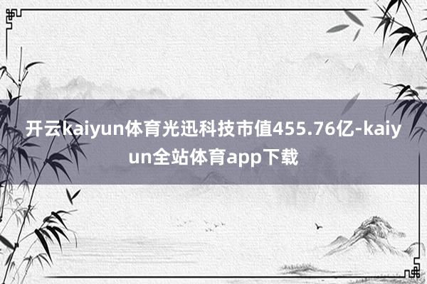 开云kaiyun体育光迅科技市值455.76亿-kaiyun全站体育app下载