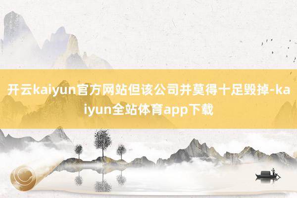开云kaiyun官方网站但该公司并莫得十足毁掉-kaiyun全站体育app下载