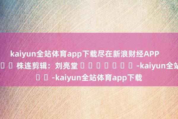 kaiyun全站体育app下载尽在新浪财经APP            						株连剪辑：刘亮堂 							-kaiyun全站体育app下载