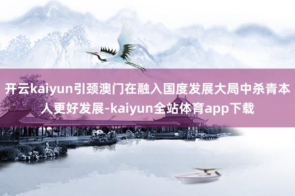 开云kaiyun引颈澳门在融入国度发展大局中杀青本人更好发展-kaiyun全站体育app下载