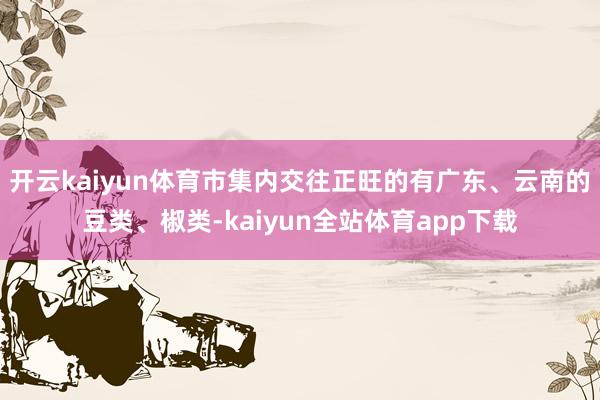 开云kaiyun体育市集内交往正旺的有广东、云南的豆类、椒类-kaiyun全站体育app下载