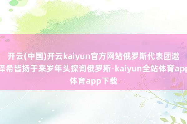 开云(中国)开云kaiyun官方网站俄罗斯代表团邀请佩泽希皆扬于来岁年头探询俄罗斯-kaiyun全站体育app下载