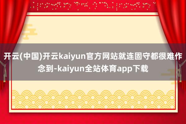 开云(中国)开云kaiyun官方网站就连固守都很难作念到-kaiyun全站体育app下载