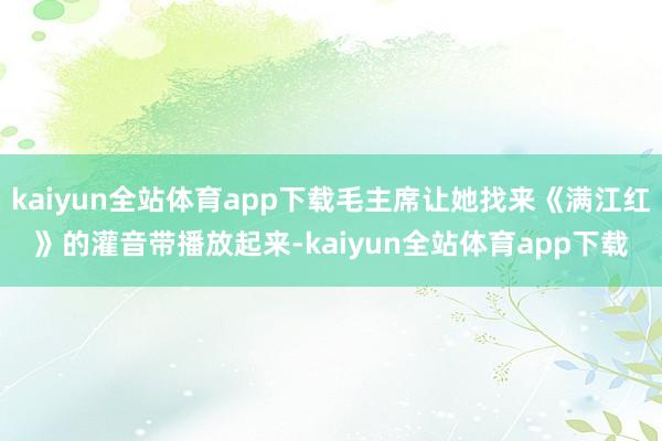 kaiyun全站体育app下载毛主席让她找来《满江红》的灌音带播放起来-kaiyun全站体育app下载