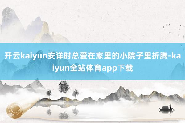 开云kaiyun安详时总爱在家里的小院子里折腾-kaiyun全站体育app下载