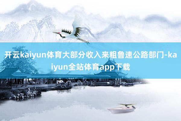 开云kaiyun体育大部分收入来粗鲁速公路部门-kaiyun全站体育app下载