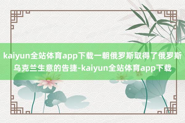 kaiyun全站体育app下载一朝俄罗斯取得了俄罗斯乌克兰生意的告捷-kaiyun全站体育app下载