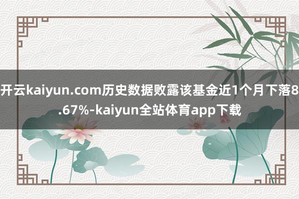 开云kaiyun.com历史数据败露该基金近1个月下落8.67%-kaiyun全站体育app下载