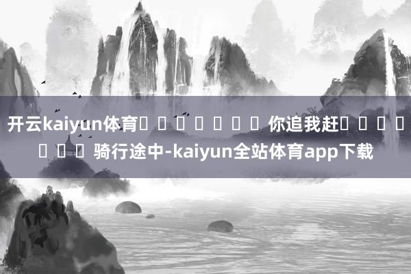 开云kaiyun体育							你追我赶							骑行途中-kaiyun全站体育app下载