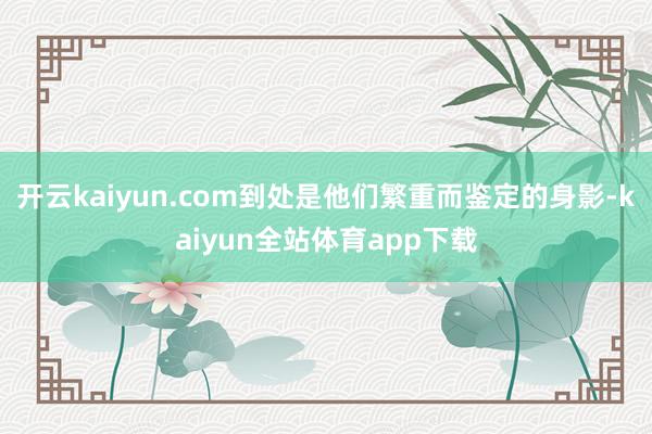 开云kaiyun.com到处是他们繁重而鉴定的身影-kaiyun全站体育app下载