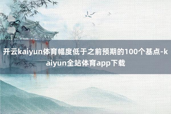 开云kaiyun体育幅度低于之前预期的100个基点-kaiyun全站体育app下载