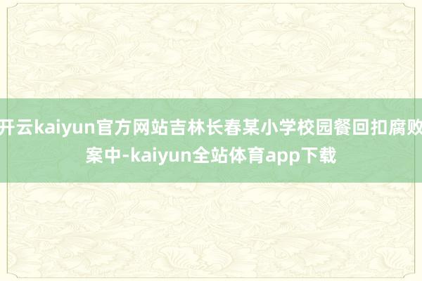 开云kaiyun官方网站吉林长春某小学校园餐回扣腐败案中-kaiyun全站体育app下载