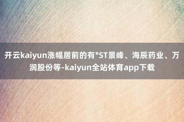 开云kaiyun涨幅居前的有*ST景峰、海辰药业、万润股份等-kaiyun全站体育app下载