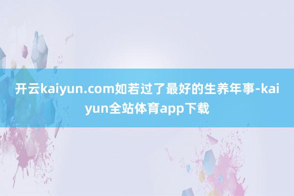开云kaiyun.com如若过了最好的生养年事-kaiyun全站体育app下载